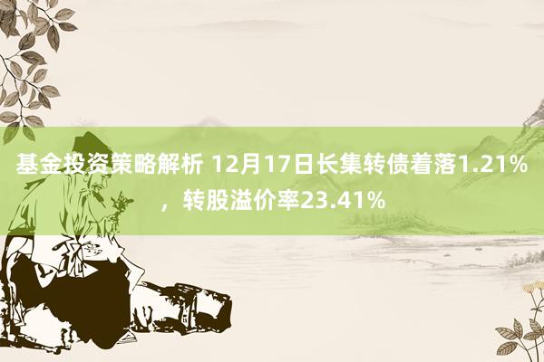 基金投资策略解析 12月17日长集转债着落1.21%，转股溢价率23.41%