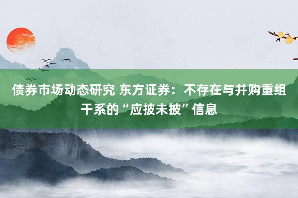 债券市场动态研究 东方证券：不存在与并购重组干系的“应披未披”信息