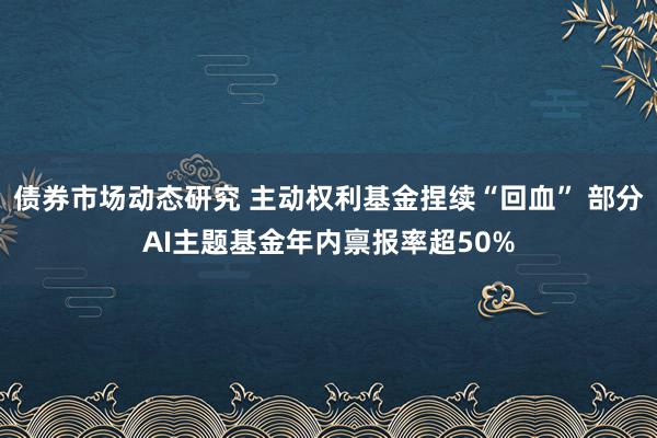 债券市场动态研究 主动权利基金捏续“回血” 部分AI主题基金年内禀报率超50%