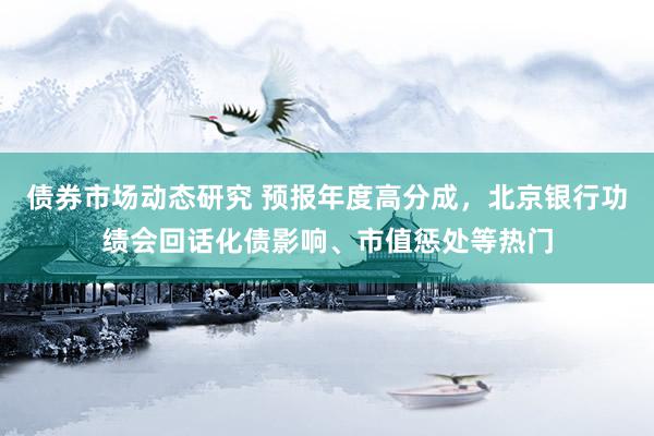 债券市场动态研究 预报年度高分成，北京银行功绩会回话化债影响、市值惩处等热门