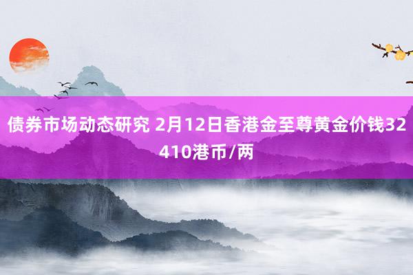 债券市场动态研究 2月12日香港金至尊黄金价钱32410港币/两