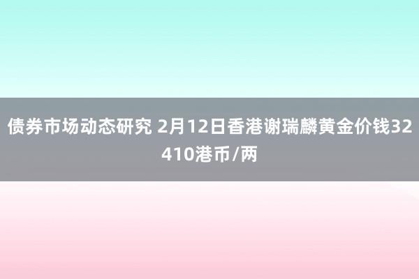 债券市场动态研究 2月12日香港谢瑞麟黄金价钱32410港币/两