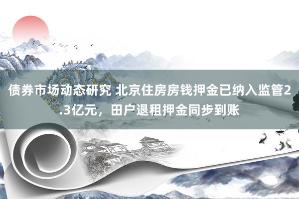 债券市场动态研究 北京住房房钱押金已纳入监管2.3亿元，田户退租押金同步到账