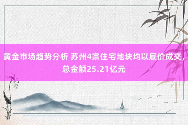 黄金市场趋势分析 苏州4宗住宅地块均以底价成交，总金额25.21亿元