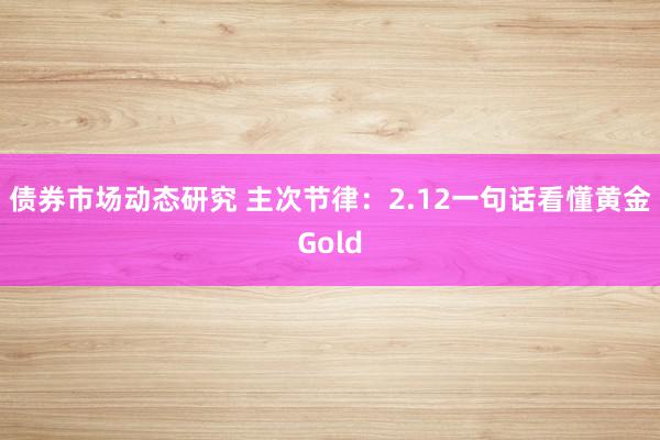 债券市场动态研究 主次节律：2.12一句话看懂黄金Gold