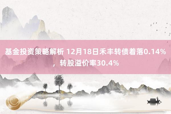 基金投资策略解析 12月18日禾丰转债着落0.14%，转股溢价率30.4%