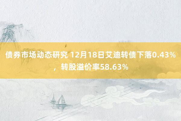 债券市场动态研究 12月18日艾迪转债下落0.43%，转股溢价率58.63%