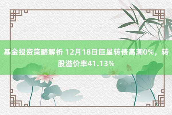 基金投资策略解析 12月18日巨星转债高潮0%，转股溢价率41.13%