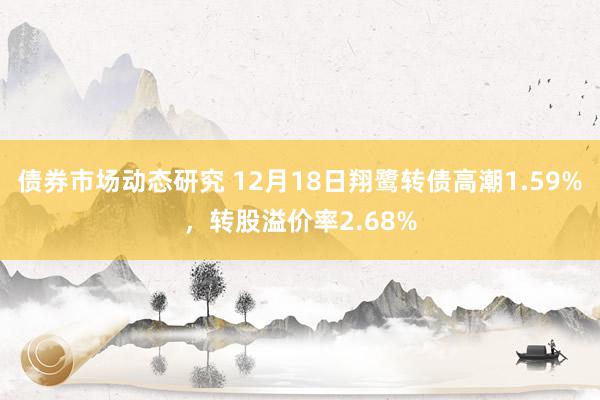 债券市场动态研究 12月18日翔鹭转债高潮1.59%，转股溢价率2.68%