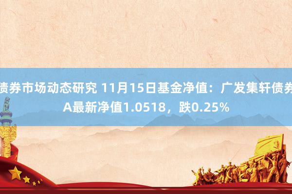 债券市场动态研究 11月15日基金净值：广发集轩债券A最新净值1.0518，跌0.25%