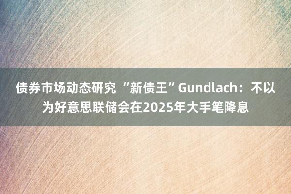 债券市场动态研究 “新债王”Gundlach：不以为好意思联储会在2025年大手笔降息