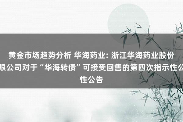 黄金市场趋势分析 华海药业: 浙江华海药业股份有限公司对于“华海转债”可接受回售的第四次指示性公告