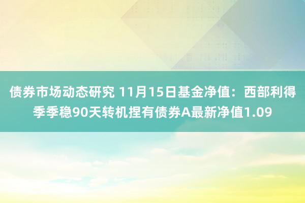 债券市场动态研究 11月15日基金净值：西部利得季季稳90天转机捏有债券A最新净值1.09