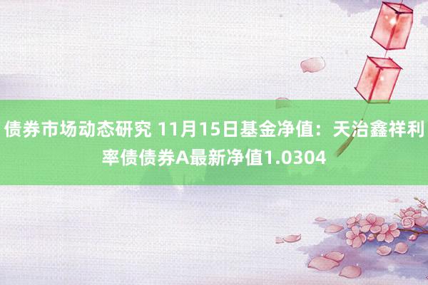 债券市场动态研究 11月15日基金净值：天治鑫祥利率债债券A最新净值1.0304