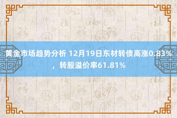 黄金市场趋势分析 12月19日东材转债高涨0.83%，转股溢价率61.81%