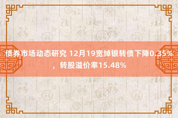 债券市场动态研究 12月19宽绰银转债下降0.35%，转股溢价率15.48%