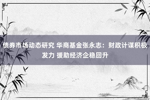 债券市场动态研究 华商基金张永志：财政计谋积极发力 援助经济企稳回升