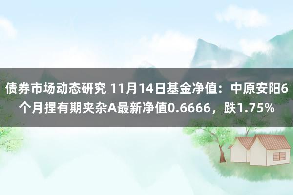 债券市场动态研究 11月14日基金净值：中原安阳6个月捏有期夹杂A最新净值0.6666，跌1.75%