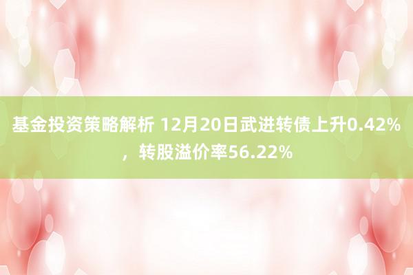 基金投资策略解析 12月20日武进转债上升0.42%，转股溢价率56.22%