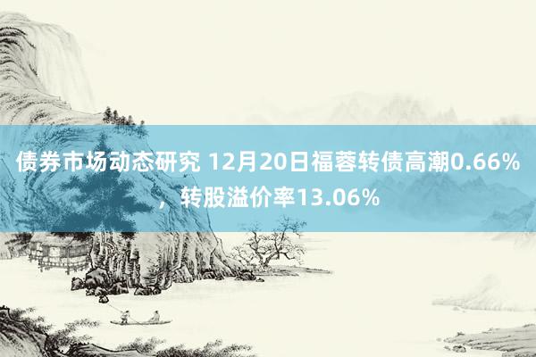 债券市场动态研究 12月20日福蓉转债高潮0.66%，转股溢价率13.06%