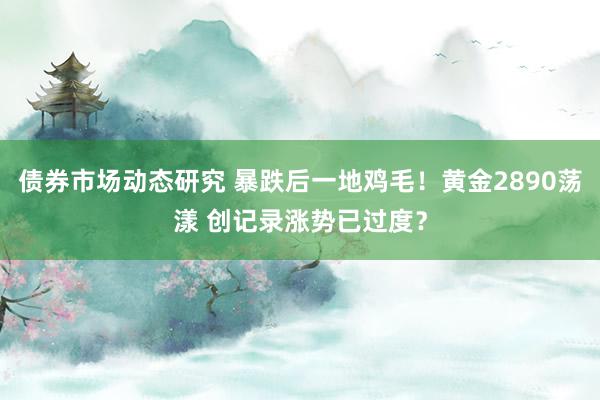 债券市场动态研究 暴跌后一地鸡毛！黄金2890荡漾 创记录涨势已过度？