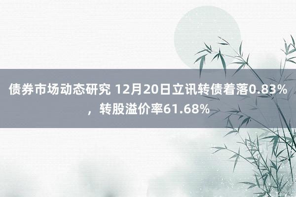 债券市场动态研究 12月20日立讯转债着落0.83%，转股溢价率61.68%