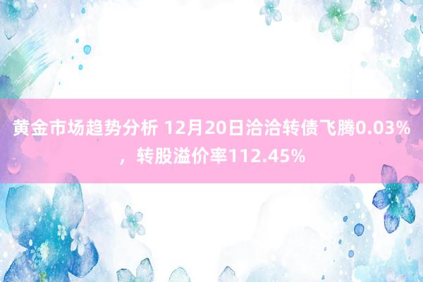 黄金市场趋势分析 12月20日洽洽转债飞腾0.03%，转股溢价率112.45%