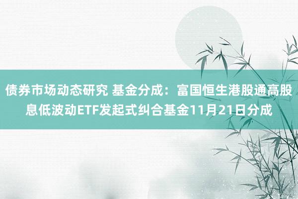 债券市场动态研究 基金分成：富国恒生港股通高股息低波动ETF发起式纠合基金11月21日分成