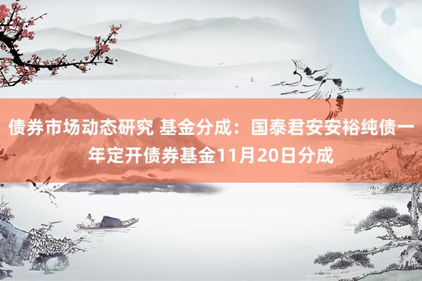 债券市场动态研究 基金分成：国泰君安安裕纯债一年定开债券基金11月20日分成