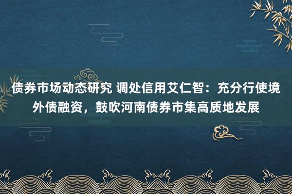 债券市场动态研究 调处信用艾仁智：充分行使境外债融资，鼓吹河南债券市集高质地发展