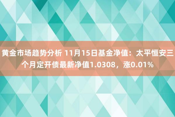 黄金市场趋势分析 11月15日基金净值：太平恒安三个月定开债最新净值1.0308，涨0.01%