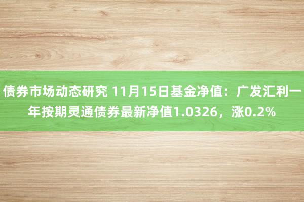 债券市场动态研究 11月15日基金净值：广发汇利一年按期灵通债券最新净值1.0326，涨0.2%