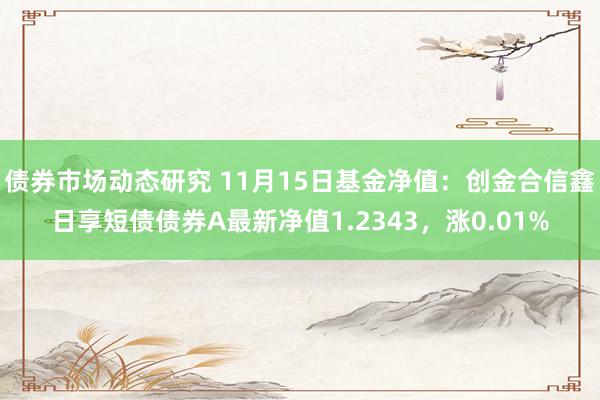 债券市场动态研究 11月15日基金净值：创金合信鑫日享短债债券A最新净值1.2343，涨0.01%