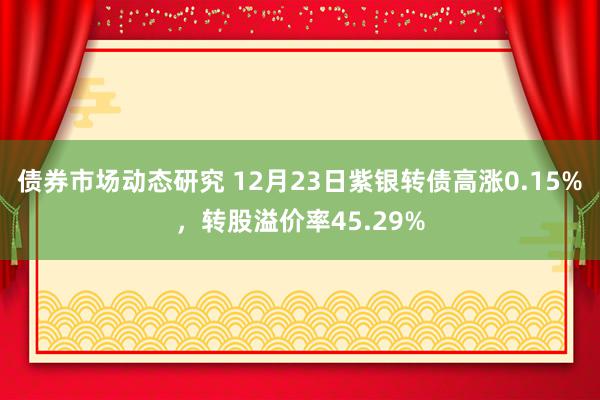 债券市场动态研究 12月23日紫银转债高涨0.15%，转股溢价率45.29%