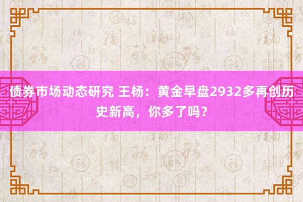 债券市场动态研究 王杨：黄金早盘2932多再创历史新高，你多了吗？