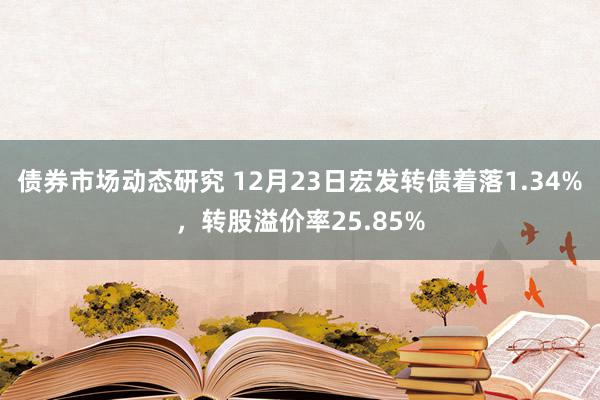 债券市场动态研究 12月23日宏发转债着落1.34%，转股溢价率25.85%