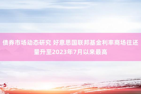 债券市场动态研究 好意思国联邦基金利率商场往还量升至2023年7月以来最高