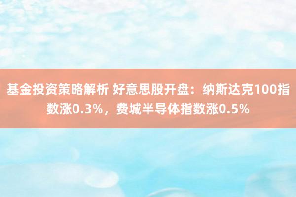 基金投资策略解析 好意思股开盘：纳斯达克100指数涨0.3%，费城半导体指数涨0.5%