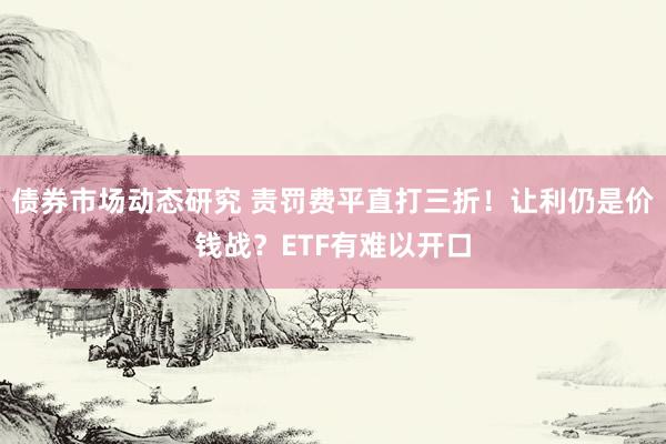 债券市场动态研究 责罚费平直打三折！让利仍是价钱战？ETF有难以开口