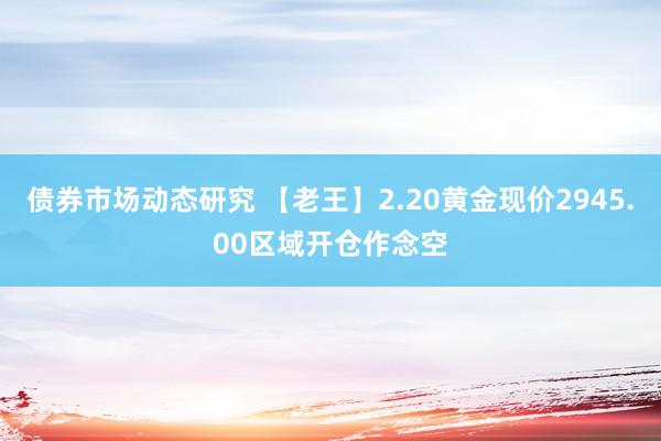 债券市场动态研究 【老王】2.20黄金现价2945.00区域开仓作念空