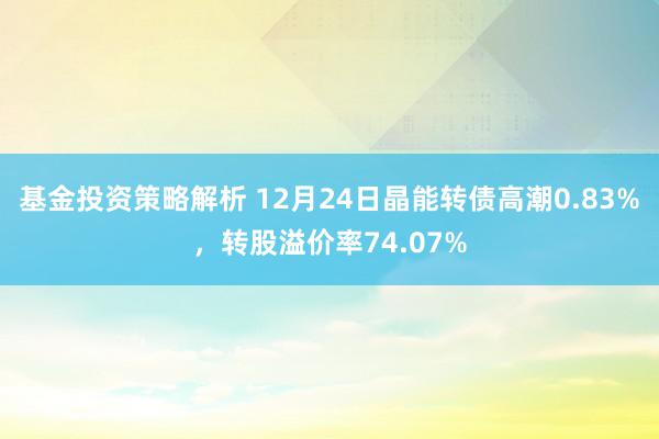 基金投资策略解析 12月24日晶能转债高潮0.83%，转股溢价率74.07%