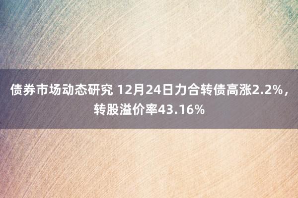 债券市场动态研究 12月24日力合转债高涨2.2%，转股溢价率43.16%