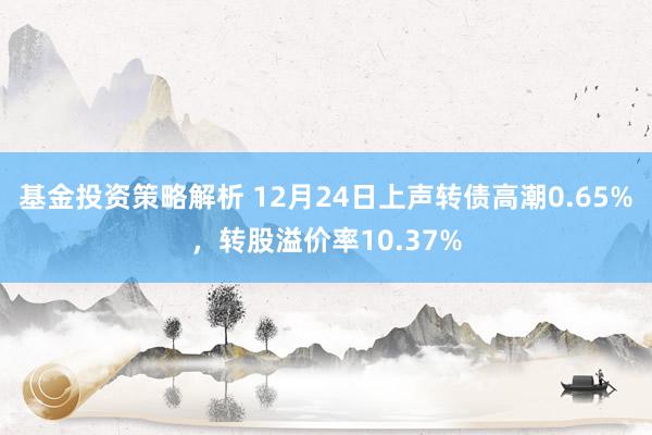 基金投资策略解析 12月24日上声转债高潮0.65%，转股溢价率10.37%