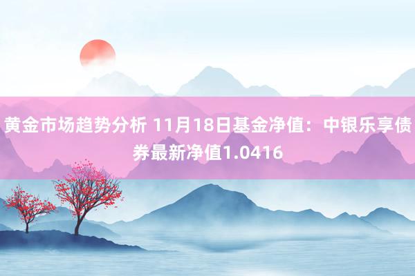 黄金市场趋势分析 11月18日基金净值：中银乐享债券最新净值1.0416