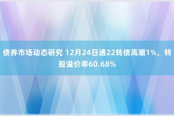 债券市场动态研究 12月24日通22转债高潮1%，转股溢价率60.68%