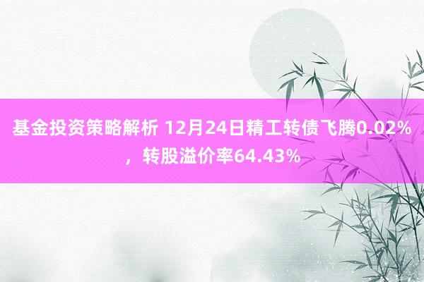 基金投资策略解析 12月24日精工转债飞腾0.02%，转股溢价率64.43%