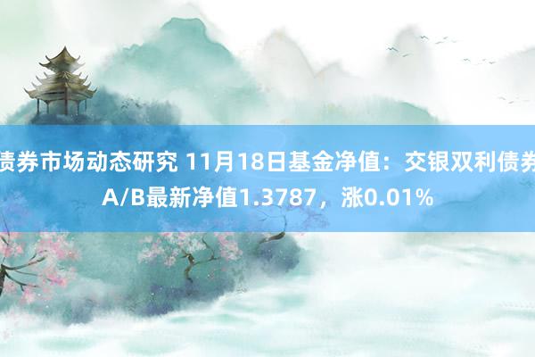 债券市场动态研究 11月18日基金净值：交银双利债券A/B最新净值1.3787，涨0.01%