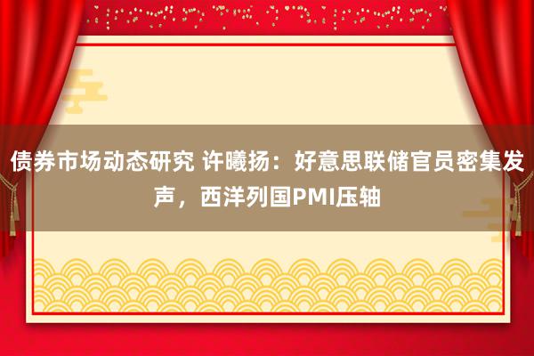 债券市场动态研究 许曦扬：好意思联储官员密集发声，西洋列国PMI压轴