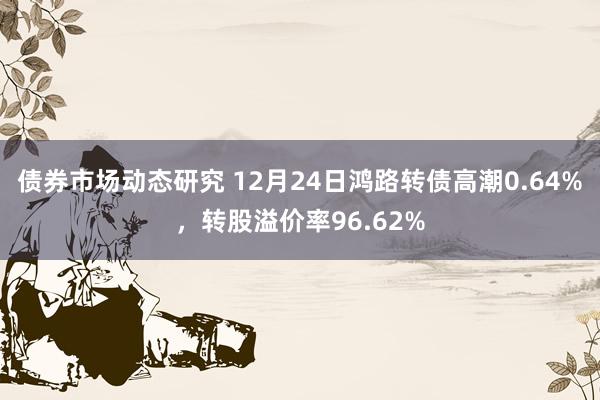 债券市场动态研究 12月24日鸿路转债高潮0.64%，转股溢价率96.62%