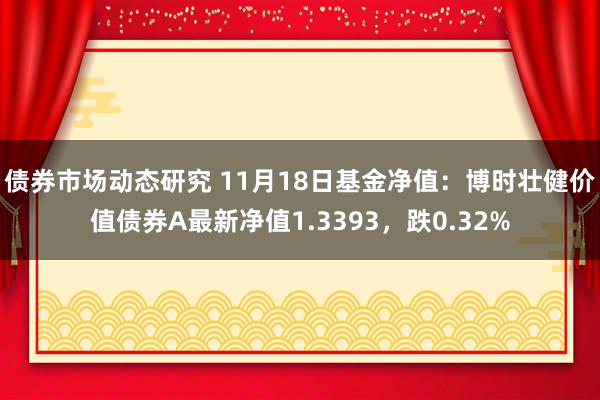 债券市场动态研究 11月18日基金净值：博时壮健价值债券A最新净值1.3393，跌0.32%